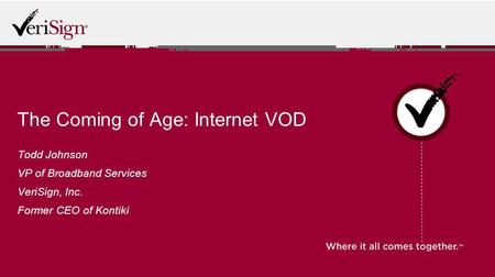 The Coming of Age: Internet VOD Todd Johnson VP of Broadband Services VeriSign, Inc. Former CEO of Kontiki.
