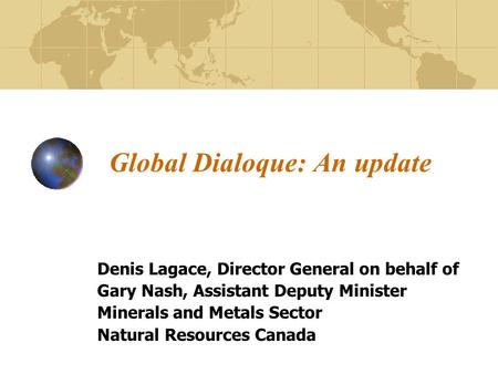 Global Dialoque: An update Denis Lagace, Director General on behalf of Gary Nash, Assistant Deputy Minister Minerals and Metals Sector Natural Resources.