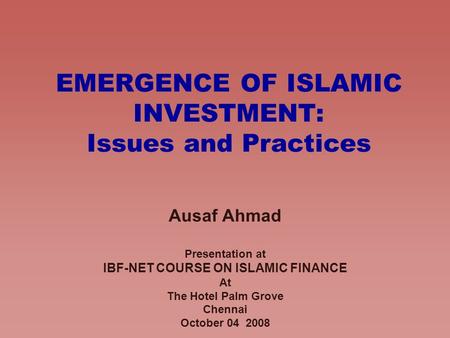 EMERGENCE OF ISLAMIC INVESTMENT: Issues and Practices Ausaf Ahmad Presentation at IBF-NET COURSE ON ISLAMIC FINANCE At The Hotel Palm Grove Chennai October.