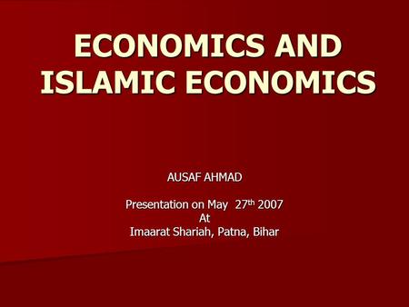 ECONOMICS AND ISLAMIC ECONOMICS AUSAF AHMAD Presentation on May 27 th 2007 At Imaarat Shariah, Patna, Bihar.