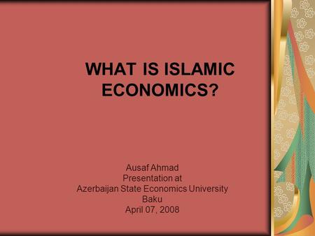 WHAT IS ISLAMIC ECONOMICS? Ausaf Ahmad Presentation at Azerbaijan State Economics University Baku April 07, 2008.
