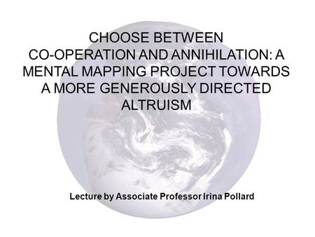 CHOOSE BETWEEN CO-OPERATION AND ANNIHILATION: A MENTAL MAPPING PROJECT TOWARDS A MORE GENEROUSLY DIRECTED ALTRUISM Lecture by Associate Professor Irina.