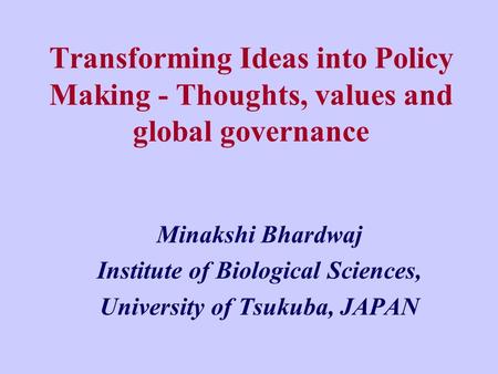 Transforming Ideas into Policy Making - Thoughts, values and global governance Minakshi Bhardwaj Institute of Biological Sciences, University of Tsukuba,