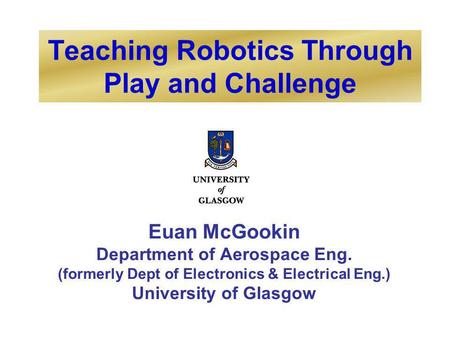 Teaching Robotics Through Play and Challenge Euan McGookin Department of Aerospace Eng. (formerly Dept of Electronics & Electrical Eng.) University of.