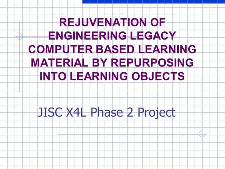REJUVENATION OF ENGINEERING LEGACY COMPUTER BASED LEARNING MATERIAL BY REPURPOSING INTO LEARNING OBJECTS JISC X4L Phase 2 Project.