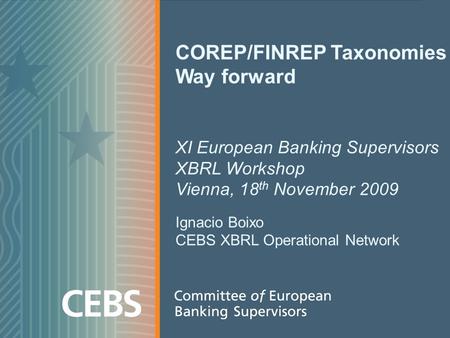 COREP/FINREP Taxonomies Way forward XI European Banking Supervisors XBRL Workshop Vienna, 18 th November 2009 Ignacio Boixo CEBS XBRL Operational Network.