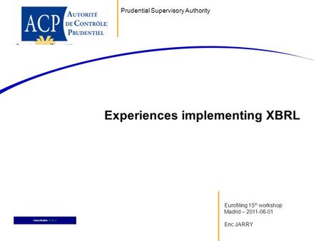 Eurofiling 15 th workshop Madrid – 2011-06-01 Eric JARRY Experiences implementing XBRL Classification: PUBLIC Prudential Supervisory Authority.