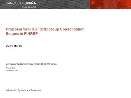 Information Systems and Processes Proposal for IFRS / CRD group Consolidation Scopes in FINREP Víctor Morilla VIII European Banking Supervisors XBRL Workshop.