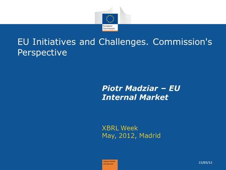 EU Initiatives and Challenges. Commission's Perspective XBRL Week May, 2012, Madrid Piotr Madziar – EU Internal Market 22/05/12.