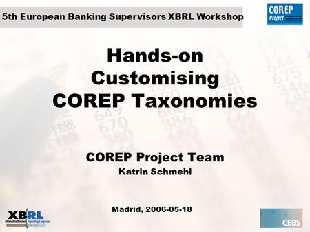 Hands-on Customising COREP Taxonomies COREP Project Team Katrin Schmehl Madrid, 2006-05-18 5th European Banking Supervisors XBRL Workshop.