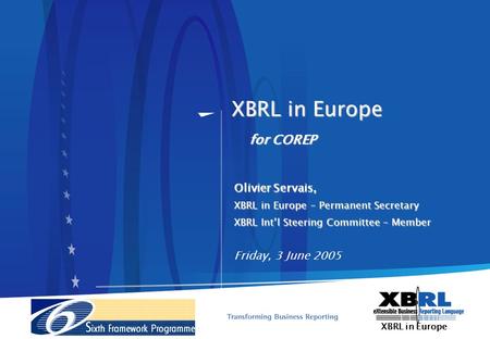 XBRL in Europe Olivier Servais, XBRL in Europe – Permanent Secretary XBRL Intl Steering Committee – Member Friday, 3 June 2005 for COREP.