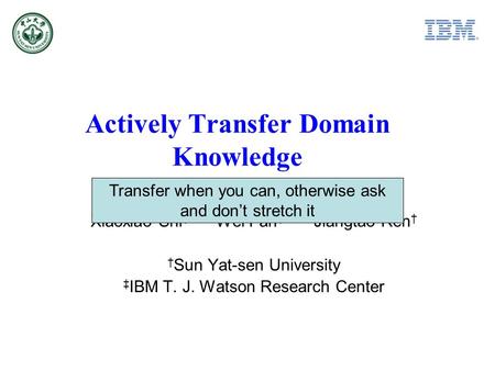 Actively Transfer Domain Knowledge Xiaoxiao Shi Wei Fan Jiangtao Ren Sun Yat-sen University IBM T. J. Watson Research Center Transfer when you can, otherwise.