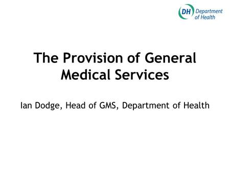 The Provision of General Medical Services Ian Dodge, Head of GMS, Department of Health.