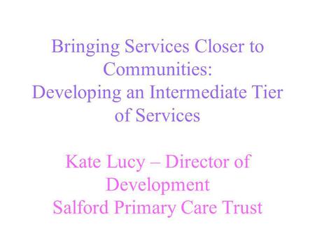 Bringing Services Closer to Communities: Developing an Intermediate Tier of Services Kate Lucy – Director of Development Salford Primary Care Trust.