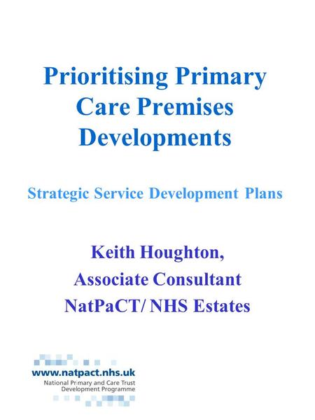 Prioritising Primary Care Premises Developments Strategic Service Development Plans Keith Houghton, Associate Consultant NatPaCT/ NHS Estates.