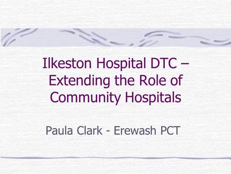 Ilkeston Hospital DTC – Extending the Role of Community Hospitals Paula Clark - Erewash PCT.