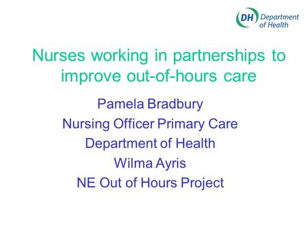 Nurses working in partnerships to improve out-of-hours care Pamela Bradbury Nursing Officer Primary Care Department of Health Wilma Ayris NE Out of Hours.