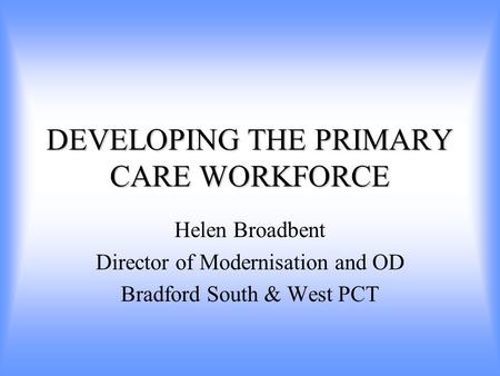 DEVELOPING THE PRIMARY CARE WORKFORCE Helen Broadbent Director of Modernisation and OD Bradford South & West PCT.