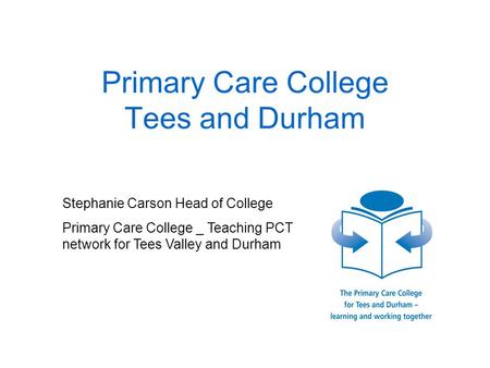 Primary Care College Tees and Durham Stephanie Carson Head of College Primary Care College _ Teaching PCT network for Tees Valley and Durham.