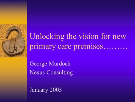Unlocking the vision for new primary care premises……… George Murdoch Nexus Consulting January 2003.