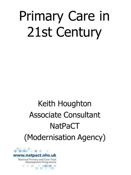 Primary Care in 21st Century Keith Houghton Associate Consultant NatPaCT (Modernisation Agency)