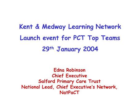 Kent & Medway Learning Network Launch event for PCT Top Teams 29 th January 2004 Edna Robinson Chief Executive Salford Primary Care Trust National Lead,