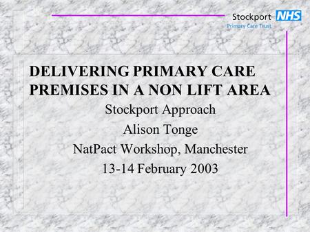 DELIVERING PRIMARY CARE PREMISES IN A NON LIFT AREA Stockport Approach Alison Tonge NatPact Workshop, Manchester 13-14 February 2003.
