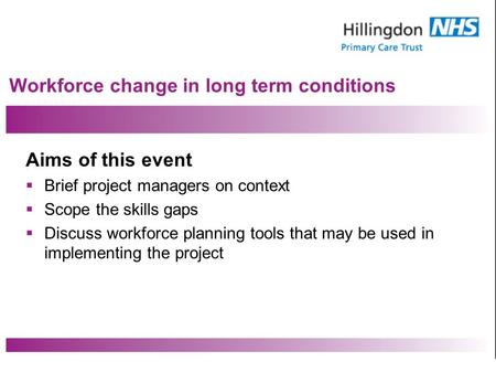 Workforce change in long term conditions Aims of this event Brief project managers on context Scope the skills gaps Discuss workforce planning tools that.