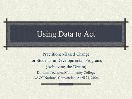 Using Data to Act Practitioner-Based Change for Students in Developmental Programs (Achieving the Dream) Durham Technical Community College AACC National.