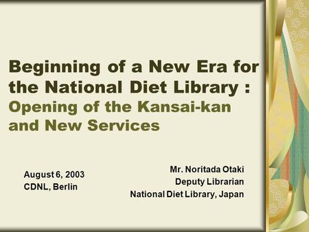 Mr. Noritada Otaki Deputy Librarian National Diet Library, Japan August 6, 2003 CDNL, Berlin Beginning of a New Era for the National Diet Library : Opening.