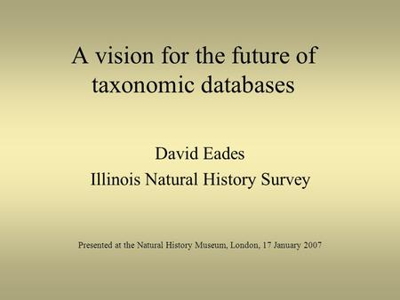 A vision for the future of taxonomic databases David Eades Illinois Natural History Survey Presented at the Natural History Museum, London, 17 January.