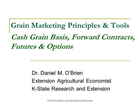 2008 K-State Risk Assessed Marketing Workshops Grain Marketing Principles & Tools Cash Grain Basis, Forward Contracts, Futures & Options Dr. Daniel M.