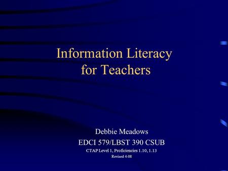 Information Literacy for Teachers Debbie Meadows EDCI 579/LBST 390 CSUB CTAP Level 1, Proficiencies 1.10, 1.13 Revised 4-08.