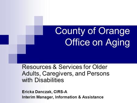 County of Orange Office on Aging Resources & Services for Older Adults, Caregivers, and Persons with Disabilities Ericka Danczak, CIRS-A Interim Manager,