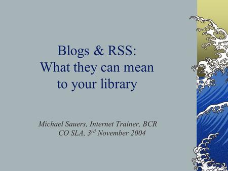 Blogs & RSS: What they can mean to your library Michael Sauers, Internet Trainer, BCR CO SLA, 3 rd November 2004.
