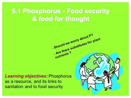5.1 Phosphorus - Food security & food for thought Learning objectives: Phosphorus as a resource, and its links to sanitation and to food security - Should.