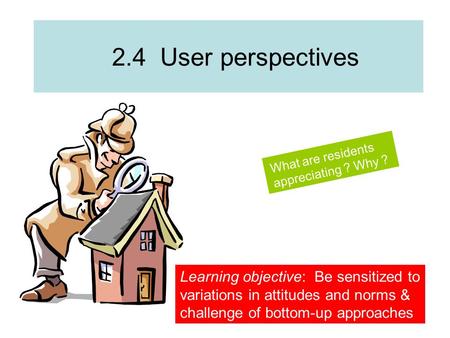 2.4 User perspectives What are residents appreciating ? Why ? Learning objective: Be sensitized to variations in attitudes and norms & challenge of bottom-up.