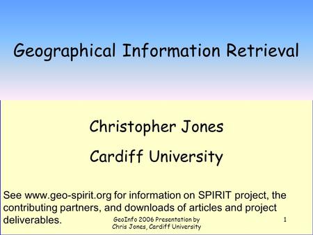 GeoInfo 2006 Presentation by Chris Jones, Cardiff University 1 Geographical Information Retrieval Christopher Jones Cardiff University See www.geo-spirit.org.
