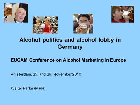 Alcohol politics and alcohol lobby in Germany EUCAM Conference on Alcohol Marketing in Europe Amsterdam, 25. and 26. November 2010 Walter Farke (MPH)