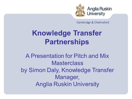 Knowledge Transfer Partnerships A Presentation for Pitch and Mix Masterclass by Simon Daly, Knowledge Transfer Manager, Anglia Ruskin University.