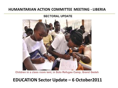 EDUCATION Sector Update – 6 October2011 HUMANITARIAN ACTION COMMITTEE MEETING - LIBERIA SECTORAL UPDATE Children in a class room tent, in Solo Refugee.