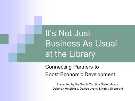 Its Not Just Business As Usual at the Library Connecting Partners to Boost Economic Development Presented by the South Carolina State Library: Deborah.