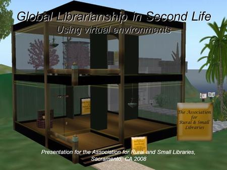 Global Librarianship in Second Life Using virtual environments Presentation for the Association for Rural and Small Libraries, Sacramento, CA 2008.