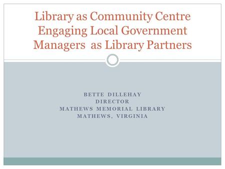BETTE DILLEHAY DIRECTOR MATHEWS MEMORIAL LIBRARY MATHEWS, VIRGINIA Library as Community Centre Engaging Local Government Managers as Library Partners.
