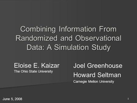 1 Eloise E. Kaizar The Ohio State University Combining Information From Randomized and Observational Data: A Simulation Study June 5, 2008 Joel Greenhouse.