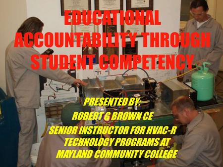 EDUCATIONAL ACCOUNTABILITY THROUGH STUDENT COMPETENCY PRESENTED BY: ROBERT G BROWN CE SENIOR INSTRUCTOR FOR HVAC-R TECHNOLOGY PROGRAMS AT MAYLAND COMMUNITY.
