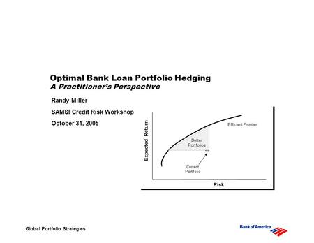 Global Portfolio Strategies Optimal Bank Loan Portfolio Hedging A Practitioners Perspective Randy Miller SAMSI Credit Risk Workshop October 31, 2005 Risk.