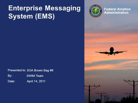 Presented to: By: Date: Federal Aviation Administration Enterprise Messaging System (EMS) SOA Brown Bag #6 SWIM Team April 14, 2011.