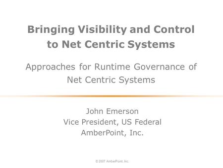 Bringing Visibility and Control to Net Centric Systems Approaches for Runtime Governance of Net Centric Systems © 2007 AmberPoint, Inc. John Emerson Vice.