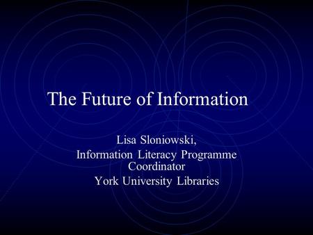 The Future of Information Lisa Sloniowski, Information Literacy Programme Coordinator York University Libraries.